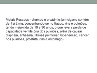 Metais Pesados - chumbo e o cádmio (um cigarro contém
de 1 a 2 mg, concentrando-se no fígado, rins e pulmões,
tendo meia-vida de 10 a 30 anos, o que leva a perda de
capacidade ventilatória dos pulmões, além de causar
dispnéia, enfisema, fibrose pulmonar, hipertensão, câncer
nos pulmões, próstata, rins e estômago);
 