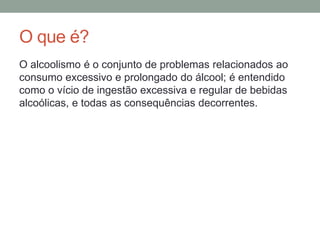 O que é?
O alcoolismo é o conjunto de problemas relacionados ao
consumo excessivo e prolongado do álcool; é entendido
como o vício de ingestão excessiva e regular de bebidas
alcoólicas, e todas as consequências decorrentes.
 