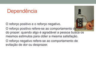 Dependência
O reforço positivo e o reforço negativo.
O reforço positivo refere-se ao comportamento de busca
do prazer: quando algo é agradável a pessoa busca os
mesmos estímulos para obter a mesma satisfação.
O reforço negativo refere-se ao comportamento de
evitação de dor ou desprazer.
 
