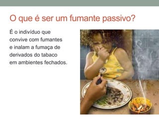 O que é ser um fumante passivo?
É o indivíduo que
convive com fumantes
e inalam a fumaça de
derivados do tabaco
em ambientes fechados.
 