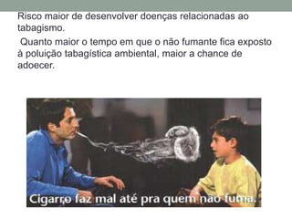 Risco maior de desenvolver doenças relacionadas ao
tabagismo.
Quanto maior o tempo em que o não fumante fica exposto
à poluição tabagística ambiental, maior a chance de
adoecer.
 