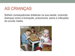 AS CRIANÇAS
Sofrem consequências drásticas na sua saúde, incluindo
doenças como a bronquite, pneumonia, asma e infecções
do ouvido médio.
 