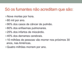 Só os fumantes não acreditam que são:
Nove mortes por hora.
80 mil por ano.
90% dos casos de câncer de pulmão.
80% dos enfisemas pulmonares.
25% dos infartos de miocárdio.
40% dos derrames cerebrais.
10 milhões de pessoas vão morrer nos próximos 30
anos, nas Américas.
Quatro milhões morrem por ano.
 