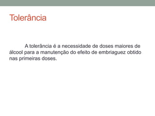 Tolerância
A tolerância é a necessidade de doses maiores de
álcool para a manutenção do efeito de embriaguez obtido
nas primeiras doses.
 