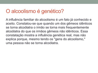 O alcoolismo é genético?
A influência familiar do alcoolismo é um fato já conhecido e
aceito. Constatou-se que quando um dos gêmeos idênticos
se torna alcoólatra o irmão se torna mais frequentemente
alcoólatra do que os irmãos gêmeos não idênticos. Essa
constatação mostra a influência genética real, mas não
explica porque, mesmo tendo os "gens do alcoolismo,"
uma pessoa não se torna alcoólatra.
 