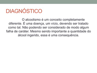 DIAGNÓSTICO
O alcoolismo é um conceito completamente
diferente. É uma doença, um vício, devendo ser tratado
como tal. Não podendo ser considerado de modo algum
falha de caráter. Mesmo sendo importante a quantidade do
álcool ingerido, essa é uma consequência.
 