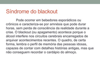 Síndrome do blackout
Pode ocorrer em bebedores esporádicos ou
crônicos e caracteriza-se por amnésia que pode durar
horas, sem perda de consciência da realidade durante a
crise. O blackout (ou apagamento) acontece porque o
álcool interfere nos circuitos cerebrais encarregados de
arquivar acontecimentos recentes. O quadro, de certa
forma, lembra o perfil de memória das pessoas idosas,
capazes de contar com detalhes histórias antigas, mas que
não conseguem recordar o cardápio do almoço.
 