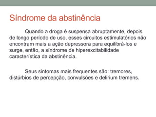 Síndrome da abstinência
Quando a droga é suspensa abruptamente, depois
de longo período de uso, esses circuitos estimulatórios não
encontram mais a ação depressora para equilibrá-los e
surge, então, a síndrome de hiperexcitabilidade
característica da abstinência.
Seus sintomas mais frequentes são: tremores,
distúrbios de percepção, convulsões e delirium tremens.
 