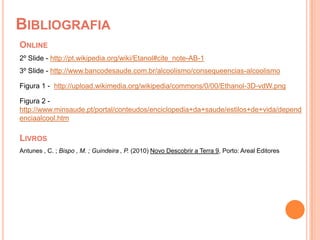 BibliografiaOnline2º Slide - http://pt.wikipedia.org/wiki/Etanol#cite_note-AB-13º Slide - http://www.bancodesaude.com.br/alcoolismo/consequeencias-alcoolismoFigura 1 -  http://upload.wikimedia.org/wikipedia/commons/0/00/Ethanol-3D-vdW.pngFigura 2 -http://www.minsaude.pt/portal/conteudos/enciclopedia+da+saude/estilos+de+vida/dependenciaalcool.htmLivrosAntunes , C. ; Bispo , M. ; Guindeira , P. (2010) Novo Descobrir a Terra 9, Porto: Areal Editores