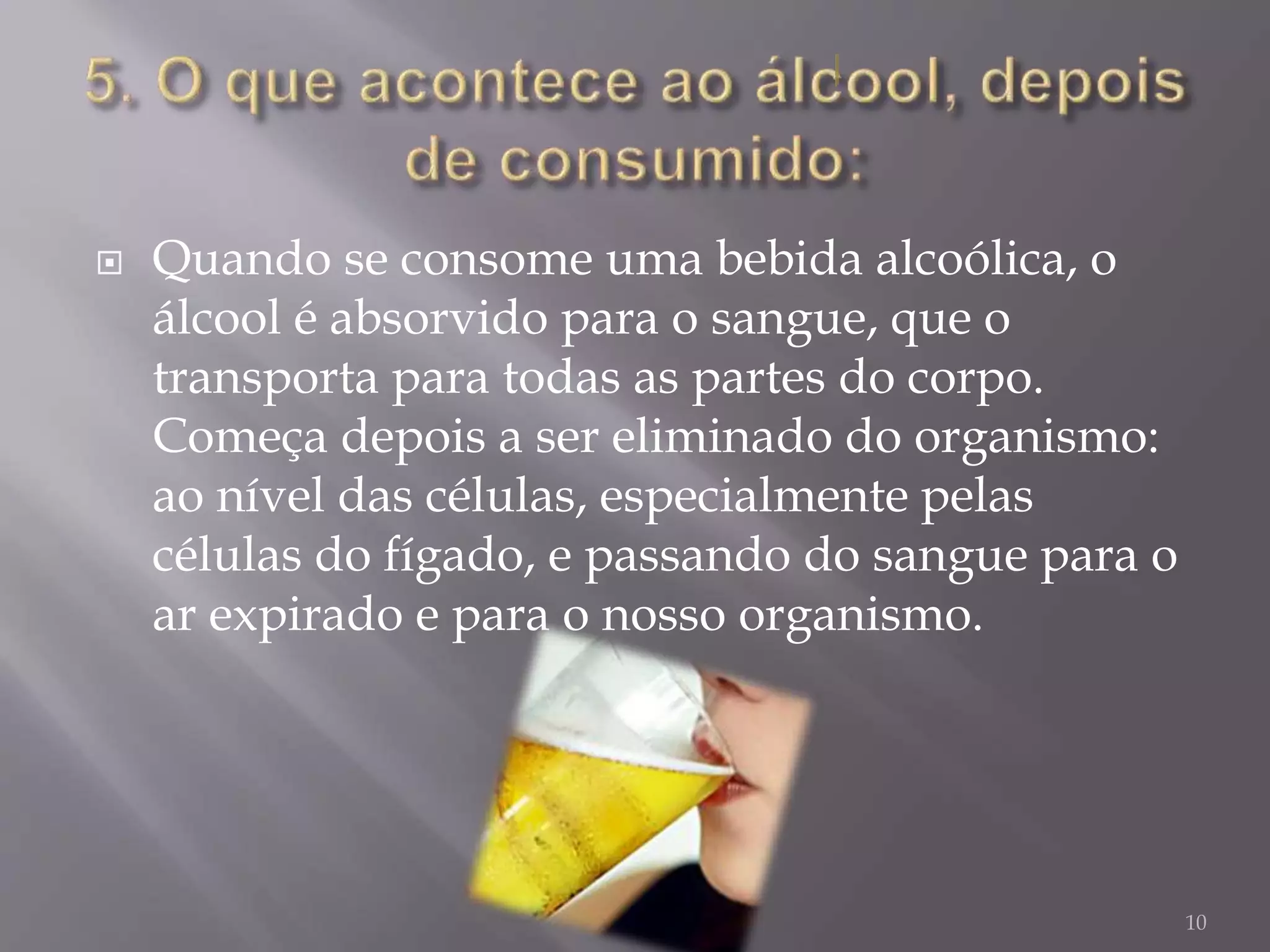 Quando se consome uma bebida alcoólica, o
álcool é absorvido para o sangue, que o
transporta para todas as partes do corpo.
Começa depois a ser eliminado do organismo:
ao nível das células, especialmente pelas
células do fígado, e passando do sangue para o
ar expirado e para o nosso organismo.
10
 