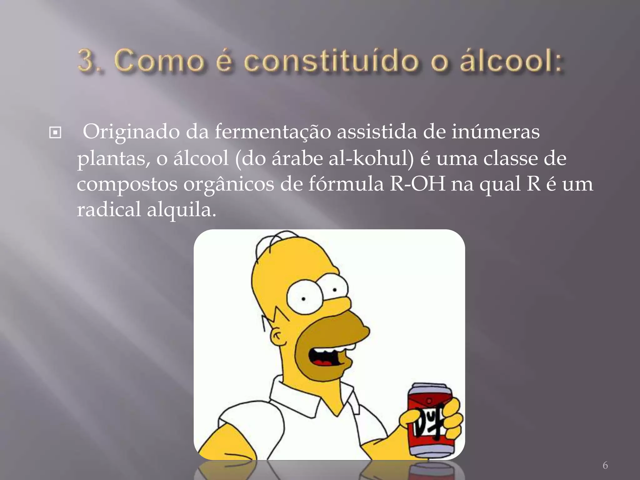  Originado da fermentação assistida de inúmeras
plantas, o álcool (do árabe al-kohul) é uma classe de
compostos orgânicos de fórmula R-OH na qual R é um
radical alquila.
6
 