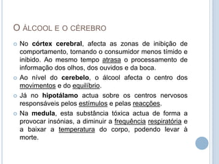 O álcool e o cérebroNo córtex cerebral, afecta as zonas de inibição de comportamento, tornando o consumidor menos tímido e inibido. Ao mesmo tempo atrasa o processamento de informação dos olhos, dos ouvidos e da boca.Ao nível do cerebelo, o álcool afecta o centro dos movimentos e do equilíbrio.Já no hipotálamo actua sobre os centros nervosos responsáveis pelos estímulos e pelas reacções.Na medula, esta substância tóxica actua de forma a provocar insónias, a diminuir a frequênciarespiratória e a baixar a temperatura do corpo, podendo levar à morte.