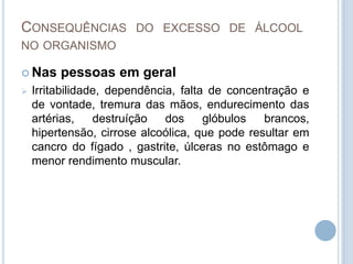 Consequências do excesso de álcool no organismoNas pessoas em geralIrritabilidade, dependência, falta de concentração e de vontade, tremura das mãos, endurecimento das artérias, destruíção dos glóbulos brancos, hipertensão, cirrose alcoólica, que pode resultar em cancro do fígado , gastrite, úlceras no estômago e menor rendimento muscular. Consequências do excesso de álcool no organismoNa criançaReduzido desenvolvimento do sistema nervoso e diminuição das capacidades intelectuais.Consequências do excesso de álcool no organismoNo jovemAs estatísticas mostram que os jovens começam a ingerir bebidas alcoólicas cada vez mais cedo. Em Portugal, 47% dos adolescentes com 13 anos já experimentou bebidas com álcool, sendo essa percentagem superior a 60% nos de 14 anos, 70% nos 15 anos, 80% nos de 16 anos e acima dos 95% nos jovens de 17 anos.