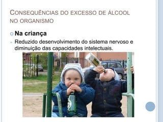 O consumo de álcool contribui, mais do que qualquer outro factor de risco, para a ocorrência de acidentes domésticos, na escola e para a ocorrência de situações de violência, negligência, abusos e morte prematura.Consequências do excesso de álcool no organismoNa grávidaO álcool atravessa a placenta causando lesões no feto, sobretudo no cérebro.Porque não se deve beber bebidas alcoólicas durante a gravidezO consumo de álcool numa mulher grávida pode produzir alterações físicas, cognitivas e comportamentais permanentes e irreversíveis na criança que está para nascer. Não existe uma quantidade mínima segura de álcool, nem qualquer momento em que seja seguro beber durante a gravidez. Quando uma mulher grávida bebe, o seu bebé também o faz.