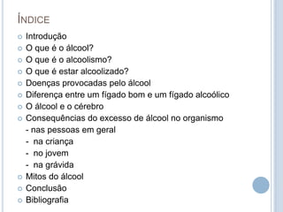 ÍndiceIntroduçãoO que é o álcool?O que é o alcoolismo?O que é estar alcoolizado?Doenças provocadas pelo álcool Diferença entre um fígado bom e um fígado alcoólicoO álcool e o cérebroConsequências do excesso de álcool no organismo	- nas pessoas em geral	-  na criança	-  no jovem	-  na grávidaMitos do álcoolConclusãoBibliografia  