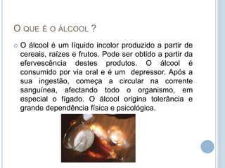 O que é o álcool ?O álcool é um líquido incolor produzido a partir de cereais, raízes e frutos. Pode ser obtido a partir da efervescência destes produtos. O álcool é consumido por via oral e é um  depressor. Após a sua ingestão, começa a circular na corrente sanguínea, afectando todo o organismo, em especial o fígado. O álcool origina tolerância e grande dependência física e psicológica. 