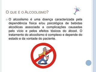 O que é o Alcoolismo?O alcoolismo é uma doença caracterizada pela dependência física e/ou psicológica de bebidas alcoólicas associada a complicações causadas pelo vício e pelos efeitos tóxicos do álcool. O tratamento do alcoolismo é complexo e depende do estado e da vontade do paciente.