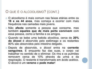 O que é o alcoolismo? (cont.)O alcoolismo é mais comum nas faixas etárias entre os 18 e os 44 anos, mas começa a ocorrer com mais frequência nas camadas mais jovens.Não afecta somente a pessoa que consome, mas também aqueles que de mais perto convivem com essa pessoa, como a família e os amigos.Quando se bebe uma bebida alcoólica, cerca de 20% do álcool é absorvido pelo estômago e os restantes 80% são absorvidos pelo intestino delgado.Depois de absorvido, o álcool entra na corrente sanguínea. E enquanto faz das suas, o corpo vai trabalhar no sentido de o eliminar. Os rins e os pulmões removem cerca de 10% através da urina e da respiração. O restante é transformado em ácido acético. O álcool é um veneno e pode matar!