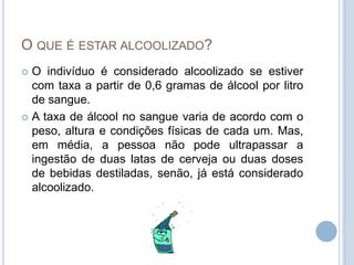 O que é estar alcoolizado?O indivíduo é considerado alcoolizado se estiver com taxa a partir de 0,6 gramas de álcool por litro de sangue. A taxa de álcool no sangue varia de acordo com o peso, altura e condições físicas de cada um. Mas, em média, a pessoa não pode ultrapassar a ingestão de duas latas de cerveja ou duas doses de bebidas destiladas, senão, já está considerado alcoolizado. 