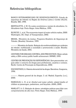 Vamospararporaqui?
101
Vamospararporaqui?
101
Referências bibliográficas
BANCO INTERAMERICANO DE DESENVOLVIMENTO. Estudo de
segurança do trânsito na Região da América Latina e Caribe (ALCA).
Brasília: BID, 1998.
BERTOLOTTE, J. M. Os custos econômicos e sociais do alcoolismo. In:
Alcoolismo hoje. Porto Alegre: Artes Médicas, 1990.
BLINCOE, L. et al. The economies impact of motor vehicle crashes, 2000.
Washington, DC: Dept. of Transportation, 2002.
BRASIL. Ministério da Justiça. Programa Brasileiro de Segurança de
Trânsito. [Brasília]: Denatran, 1999.
––––––. Ministério da Saúde. Redução da morbimortalidade por acidentes
de trânsito: mobilizando a sociedade e promovendo a saúde. Brasília:
Ministério da Saúde, 2001.
CENTERS FOR DISEASE CONTROL AND PREVENTION. Motor vehicle
safety a 20th century public health achievement. MMWR, 1999.
CENTRO DE PREVENÇÃO ÀS DEPENDÊNCIAS. Sem preconceitos: um
guia sobre o consumo de drogas para profissionais, usuários e curiosos.
Recife: Centro de Prevenção às Dependências, 2002.
ESCOHOTADO, A. Historia elemental de las drogas. Barcelona: Anagrama,
1996.
––––––. Historia general de las drogas. 3. ed. Madrid, Espanha: [s.n.],
2000.
MARGOLIS, L. H. et al. Alcohol and motor vehicle: related deaths of
children as passemgers, pedestrians, and bicyclists. JAMA, 2000.
MARLATT, A. G. Redução de danos: estratégias práticas para lidar com
comportamentos de alto risco. Porto Alegre: Artes Médicas, 1999.
 