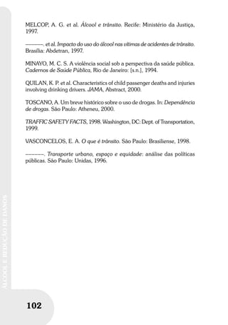 102
ÁLCOOLEREDUÇÃODEDANOS
MELCOP, A. G. et al. Álcool e trânsito. Recife: Ministério da Justiça,
1997.
––––––. et al. Impacto do uso do álcool nas vítimas de acidentes de trânsito.
Brasília: Abdetran, 1997.
MINAYO, M. C. S. A violência social sob a perspectiva da saúde pública.
Cadernos de Saúde Pública, Rio de Janeiro: [s.n.], 1994.
QUILAN, K. P. et al. Characteristics of child passenger deaths and injuries
involving drinking drivers. JAMA, Abstract, 2000.
TOSCANO, A. Um breve histórico sobre o uso de drogas. In: Dependência
de drogas. São Paulo: Atheneu, 2000.
TRAFFIC SAFETY FACTS, 1998. Washington, DC: Dept. of Transportation,
1999.
VASCONCELOS, E. A. O que é trânsito. São Paulo: Brasiliense, 1998.
––––––. Transporte urbano, espaço e equidade: análise das políticas
públicas. São Paulo: Unidas, 1996.
 