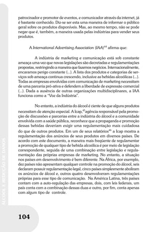 104
ÁLCOOLEREDUÇÃODEDANOS
104
ÁLCOOLEREDUÇÃODEDANOS
patrocinador e promotor de eventos, e comunicador através da internet, já
é bastante conhecido. Diz-se ser esta uma maneira de informar o público
geral sobre os produtos disponíveis. Mas, ao mesmo tempo, não se pode
negar que é, também, a maneira usada pelas indústrias para vender seus
produtos.
A International Advertising Association (IAA)44
afirma que:
A indústria de marketing e comunicação está sob constante
ameaça uma vez que novas legislações são decretadas e regulamentações
propostas, restringindo a maneira que fazemos negócios. Internacionalmente,
encaramos perigo constante (...). A lista dos produtos e categorias de ser-
viços sob ameaça continua crescendo, inclusive as bebidas alcoólicas (...).
Todas as empresas envolvidas com comunicação de marketing necessitam
de uma parceria pró-ativa e defendem a liberdade de expressão comercial
(...). Dada a ausência de outras organizações multidisciplinares, a IAA
funciona como a “Voz da Indústria”.
No entanto, a indústria do álcool é ciente de que alguns produtos
necessitam de atenção especial. A Icap,45
agência responsável pela promo-
ção de discussões e parcerias entre a indústria do álcool e a comunidade
envolvida com a saúde pública, reconhece que a propaganda e promoção
dessas bebidas deveriam exigir uma regulamentação mais cuidadosa
do que de outros produtos. Em um de seus relatórios46
a Icap mostra a
regulamentação dos anúncios de seus produtos em diversos países. De
acordo com este documento, a maneira mais freqüente de regulamentar
a promoção de qualquer tipo de bebida alcoólica é por meio de legislação
correspondente, seguida de uma combinação entre legislação e regula-
mentação das próprias empresas de marketing. No entanto, a situação
nos países em desenvolvimento é bem diferente. Na África, por exemplo,
dez países não apresentam qualquer controle na promoção do álcool, seis
declaram possuir regulamentação legal, cinco países simplesmente aboliram
os anúncios de álcool e, outros quatro desenvolveram regulamentações
próprias para esse tipo de comunicação. Na América Latina, três países
contam com a auto-regulação das empresas, dois, com leis federais, um
país conta com a combinação dessas duas e outro, por fim, conta apenas
com algum tipo de controle.
 