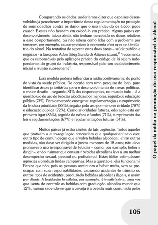 Opapeldamídianapromoçãodousoresponsáveldeálcool
105
Opapeldamídianapromoçãodousoresponsáveldeálcool
105
Comparando os dados, poderíamos dizer que os países desen-
volvidos já perceberam a importância dessa regulamentação na proteção
de seus cidadãos contra os danos que o uso indevido do álcool pode
causar. E estes não hesitam em colocá-la em prática. Alguns países em
desenvolvimento talvez ainda não tenham percebido os danos relativos
a esse comportamento, ou não sabem como lidar com o problema por
temerem, por exemplo, causar prejuízos à economia e/ou opor-se à indús-
tria do álcool. Na tentativa de separar estas duas áreas – saúde pública e
negócios – a European Advertising Standards Alliance (Easa),47
“recomenda
que os responsáveis pela aplicação prática do código de lei sejam inde-
pendentes do grupo da indústria, responsável pelo seu estabelecimento
inicial e revisão subseqüente”.
Essa medida poderia influenciar a mídia positivamente, do ponto
de vista da saúde pública. De acordo com uma pesquisa do Icap, para
identificar áreas prioritárias para o desenvolvimento de novas políticas,
o maior desafio – segundo 81% dos respondentes, no mundo todo – é a
questão uso de uso de bebidas alcoólicas por menores, seguido de educação
pública (73%). Para o mercado emergente, regulamentação e cumprimento
da lei são a prioridade (88%), seguida pelo uso por menores de idade (78%)
e educação pública (72%). Como prioridades futuras, educação está em
primeiro lugar (85%), seguida de verbas e fundos (71%), cumprimento das
leis e regulamentações (67%) e regulamentações futuras (54%).
Muitos países já estão cientes de tais urgências. Todos aqueles
que praticam a auto-regulação concordam que qualquer anúncio e/ou
outro tipo de comunicação que envolva bebidas alcoólicas, entre outras
medidas, não deve ser dirigido a jovens menores de 18 anos; não deve
promover o uso irresponsável de bebidas – como, por exemplo, beber e
dirigir –, e não insinuar que consumir bebidas alcoólicas leva a um melhor
desempenho sexual, pessoal ou profissional. Estas idéias estimularam
agências a produzir lindas campanhas. Mas a questão é: elas funcionam?
Parece que não, pois as pessoas continuam a beber muito, sem se pre-
ocupar com suas responsabilidades, causando acidentes de trânsito ou
outros tipos de acidentes, produzindo bebidas alcoólicas ilegais, e assim
por diante. A legislação brasileira, por exemplo, é insatisfatória, uma vez
que isenta de controle as bebidas com graduação alcoólica menor que
12%, mesmo sabendo-se que a cerveja é a bebida mais consumida pelos
 