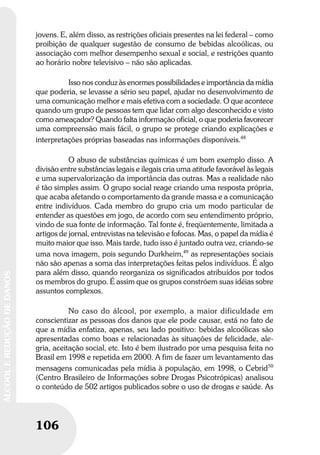 106
ÁLCOOLEREDUÇÃODEDANOS
106
ÁLCOOLEREDUÇÃODEDANOS
jovens. E, além disso, as restrições oficiais presentes na lei federal – como
proibição de qualquer sugestão de consumo de bebidas alcoólicas, ou
associação com melhor desempenho sexual e social, e restrições quanto
ao horário nobre televisivo – não são aplicadas.
Isso nos conduz às enormes possibilidades e importância da mídia
que poderia, se levasse a sério seu papel, ajudar no desenvolvimento de
uma comunicação melhor e mais efetiva com a sociedade. O que acontece
quando um grupo de pessoas tem que lidar com algo desconhecido e visto
como ameaçador? Quando falta informação oficial, o que poderia favorecer
uma compreensão mais fácil, o grupo se protege criando explicações e
interpretações próprias baseadas nas informações disponíveis.48
O abuso de substâncias químicas é um bom exemplo disso. A
divisão entre substâncias legais e ilegais cria uma atitude favorável às legais
e uma supervalorização da importância das outras. Mas a realidade não
é tão simples assim. O grupo social reage criando uma resposta própria,
que acaba afetando o comportamento da grande massa e a comunicação
entre indivíduos. Cada membro do grupo cria um modo particular de
entender as questões em jogo, de acordo com seu entendimento próprio,
vindo de sua fonte de informação. Tal fonte é, freqüentemente, limitada a
artigos de jornal, entrevistas na televisão e fofocas. Mas, o papel da mídia é
muito maior que isso. Mais tarde, tudo isso é juntado outra vez, criando-se
uma nova imagem, pois segundo Durkheim,49
as representações sociais
não são apenas a soma das interpretações feitas pelos indivíduos. É algo
para além disso, quando reorganiza os significados atribuídos por todos
os membros do grupo. É assim que os grupos constróem suas idéias sobre
assuntos complexos.
No caso do álcool, por exemplo, a maior dificuldade em
conscientizar as pessoas dos danos que ele pode causar, está no fato de
que a mídia enfatiza, apenas, seu lado positivo: bebidas alcoólicas são
apresentadas como boas e relacionadas às situações de felicidade, ale-
gria, aceitação social, etc. Isto é bem ilustrado por uma pesquisa feita no
Brasil em 1998 e repetida em 2000. A fim de fazer um levantamento das
mensagens comunicadas pela mídia à população, em 1998, o Cebrid50
(Centro Brasileiro de Informações sobre Drogas Psicotrópicas) analisou
o conteúdo de 502 artigos publicados sobre o uso de drogas e saúde. As
 