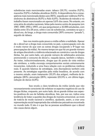 Opapeldamídianapromoçãodousoresponsáveldeálcool
107
Opapeldamídianapromoçãodousoresponsáveldeálcool
107
substâncias mais mencionadas eram: tabaco (18,1%), cocaína (9,2%),
maconha (9,2%) e bebidas alcoólicas (8,6%). A dependência foi a conse-
qüência mais mencionada destes usos (46%), seguida por violência (9,2%),
síndrome de abstinência (8,0%) e Aids (6,8%). Acidentes de trânsito e no
trabalho foram mencionados em apenas 5,6% dos casos. No entanto, em
uma série de estudos nacionais, feitas pelo mesmo centro de pesquisa (em
1987, 1989, 1993 e 1997), em que perguntaram a 16.000 estudantes, com
idades entre 10 e 24 anos, sobre o uso de substâncias, constatou-se que o
álcool era, de longe, a droga mais consumida (30% consumo “pesado”),
seguido de tabaco.
Isso nos mostra quão pouco a mídia reflete a realidade. Apesar
de o álcool ser a droga mais consumida no país, a preocupação com ela
é muito menor do que com as outras drogas (ocupando o 4o
lugar nas
preocupações da mídia). Ao mesmo tempo em que há um grande número
de artigos discutindo a violência relacionada ao comércio e uso de drogas
ilícitas, há, por outro lado, um grande número de sofisticados anúncios
promovendo o consumo de álcool e, naquela época, também o tabaco.
Ao tratar, indiscriminadamente, drogas que do ponto de vista médico
são similares, a mídia encoraja comportamentos sociais extremamente
incoerentes, induzindo a uma fraca relação com os problemas médicos
reais. E quando falamos de estratégias, esta discrepância também está
presente. As estratégias sugeridas pela mídia brasileira, de acordo com
o mesmo estudo, eram tratamento (33,5% dos artigos), melhoria da le-
gislação (26%), prevenção (26%), repressão (23,5%) e, em último lugar,
redução de danos (6,8%).
Isso revela a clara tendência da mídia (ainda que não
necessariamente consciente) de enfatizar os aspectos negativos do uso de
drogas ilícitas, enquanto, por outro lado, dá-se grande ênfase aos aspec-
tos positivos do uso de bebidas alcoólicas. Isto, por sua vez, indica uma
tendência de tratar a questão das drogas de maneira emocional, ao invés
de tratá-la de modo racional e científico, ajudando, assim, a criar uma
representação social inapropriada das substâncias psicoativas encontrada
no mundo todo. E isto é o que faz as pessoas acreditarem que o álcool
não causa danos algum.
 
