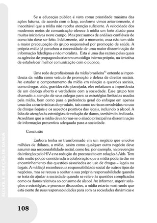 108
ÁLCOOLEREDUÇÃODEDANOS
108
ÁLCOOLEREDUÇÃODEDANOS
Se a educação pública é vista como prioridade máxima das
ações futuras, de acordo com o Icap, conforme vimos anteriormente, é
inaceitável que a mídia não receba atenção suficiente. A velocidade dos
modernos meios de comunicação oferece à mídia um forte aliado para
muitas iniciativas neste campo. Mas precisamos de análises confiáveis de
como isto deve ser feito. Infelizmente, até o momento, essa não tem sido
a maior preocupação do grupo responsável por promoção de saúde. A
própria mídia já percebeu a necessidade de uma maior disseminação de
informação fidedigna e não moralista. Esta é uma das razões pelas quais
as agências de propaganda criaram um código interno próprio, na tentativa
de estabelecer melhor comunicação com o público.
Uma rede de profissionais da mídia brasileira51
entende a impor-
tância da mídia como veículo de promoção e defesa de direitos sociais.
Ao estudar o comportamento da mídia em relação a questões sociais,
como drogas, aids, gravidez não planejada, eles enfatizam a importância
de um diálogo aberto e verdadeiro com a sociedade. Esse grupo tem
chamado a atenção de seus colegas para as estratégias limitadas usadas
pela mídia, bem como para a preferência geral do enfoque em apenas
uma das características do produto, tais como os riscos envolvidos no uso
de drogas ilegais e os aspectos positivos das legais, incluindo o álcool. A
falta de atenção às estratégias de redução de danos, também foi indicada.
Acreditam que a mídia deva tornar-se o aliado principal na disseminação
de informação preventiva adequada para a sociedade.
Conclusão
Embora tenha se transformado em um negócio que envolve
milhões de dólares, a mídia, assim como qualquer outro negócio deve
assumir sua responsabilidade social, como fez, por exemplo, na prevenção
da infecção pelo HIV e na redução do preconceito em relação à Aids. Tem
sido muito pouco considerada a colaboração que a mídia poderia dar no
encaminhamento das questões associadas ao uso de drogas – legais ou
ilegais. A mídia já reconheceu a responsabilidade social de outros tipos de
negócios, mas se recusa a aceitar a sua própria responsabilidade quando
se trata de ajudar a sociedade quando se refere às questões complicadas
como os danos relativos ao consumo de álcool. Ao informar, sugerir solu-
ções e estratégias, e provocar discussões, a mídia estaria mostrando que
está ciente de suas responsabilidades para com as sociedades dinâmicas e
 