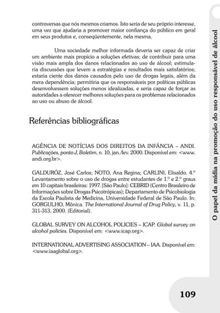 Opapeldamídianapromoçãodousoresponsáveldeálcool
109
Opapeldamídianapromoçãodousoresponsáveldeálcool
109
controversas que nós mesmos criamos. Isto seria de seu próprio interesse,
uma vez que ajudaria a promover maior confiança do público em geral
em seus produtos e, conseqüentemente, nela mesma.
Uma sociedade melhor informada deveria ser capaz de criar
um ambiente mais propício a soluções efetivas; de contribuir para uma
visão mais ampla dos danos relacionados ao uso de álcool; estimula-
ria discussões que levem a estratégias e resultados mais satisfatórios;
estaria ciente dos danos causados pelo uso de drogas legais, além da
mera dependência; permitiria que os responsáveis por políticas públicas
desenvolvessem soluções menos idealizadas, e seria capaz de forçar as
autoridades a oferecer melhores soluções para os problemas relacionados
ao uso ou abuso de álcool.
Referências bibliográficas
AGÊNCIA DE NOTÍCIAS DOS DIREITOS DA INFÂNCIA – ANDI.
Publicações, ponto J, Boletim, n. 10, jan./fev. 2000. Disponível em: <www.
andi.org.br>.
GALDURÓZ, José Carlos; NOTO, Ana Regina; CARLINI, Elisaldo. 4.º
Levantamento sobre o uso de drogas entre estudantes de 1.º e 2.º graus
em 10 capitais brasileiras: 1997. [São Paulo]: CEBRID (Centro Brasileiro de
Informações sobre Drogas Psicotrópicas); Departamento de Psicobiologia
da Escola Paulista de Medicina, Universidade Federal de São Paulo. In:
GORGULHO, Mônica. The International Journal of Drug Policy, v. 11, p.
311-313, 2000. (Editorial).
GLOBAL SURVEY ON ALCOHOL POLICIES – ICAP. Global survey on
alcohol policies. Disponível em: <www.icap.org>.
INTERNATIONAL ADVERTISING ASSOCIATION – IAA. Disponível em:
<www.iaaglobal.org>.
 