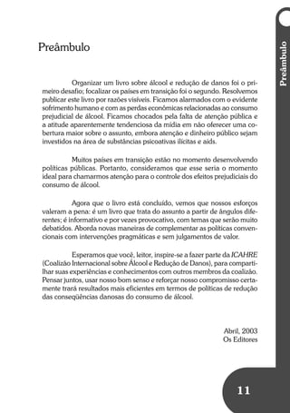 Umbrindeàvida
1111
Preâmbulo
Organizar um livro sobre álcool e redução de danos foi o pri-
meiro desafio; focalizar os países em transição foi o segundo. Resolvemos
publicar este livro por razões visíveis. Ficamos alarmados com o evidente
sofrimento humano e com as perdas econômicas relacionadas ao consumo
prejudicial de álcool. Ficamos chocados pela falta de atenção pública e
a atitude aparentemente tendenciosa da mídia em não oferecer uma co-
bertura maior sobre o assunto, embora atenção e dinheiro público sejam
investidos na área de substâncias psicoativas ilícitas e aids.
Muitos países em transição estão no momento desenvolvendo
políticas públicas. Portanto, consideramos que esse seria o momento
ideal para chamarmos atenção para o controle dos efeitos prejudiciais do
consumo de álcool.
Agora que o livro está concluído, vemos que nossos esforços
valeram a pena: é um livro que trata do assunto a partir de ângulos dife-
rentes; é informativo e por vezes provocativo, com temas que serão muito
debatidos. Aborda novas maneiras de complementar as políticas conven-
cionais com intervenções pragmáticas e sem julgamentos de valor.
Esperamos que você, leitor, inspire-se a fazer parte da ICAHRE
(Coalizão Internacional sobre Álcool e Redução de Danos), para comparti-
lhar suas experiências e conhecimentos com outros membros da coalizão.
Pensar juntos, usar nosso bom senso e reforçar nosso compromisso certa-
mente trará resultados mais eficientes em termos de políticas de redução
das conseqüências danosas do consumo de álcool.
Abril, 2003
Os Editores
Preâmbulo
 