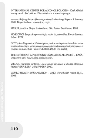110
ÁLCOOLEREDUÇÃODEDANOS
INTERNATIONAL CENTER FOR ALCOHOL POLICIES – ICAP. Global
survey on alcohol policies. Disponível em: <www.icap.org>.
––––––. Self-regulation of beverage alcohol advertising, Reports 9, January
2001. Disponível em: <www.icap.org>.
MASUR, Jandira. O que é alcoolismo. São Paulo: Brasiliense, 1988.
MOSCOVICI, Serge. A representação social da psicanálise. Rio de Janeiro:
Zahar, 1978.
NOTO, Ana Regina et al. Psicotrópicos, saúde e a imprensa brasileira: uma
análise dos artigos sobre psicotrópicos publicados nos principais jornais e
revistas do país. [São Paulo]: CEBRID, 2000. (No prelo).
THE EUROPEAN ADVERTISING STANDARDS ALLIANCE – EASA.
Disponível em: <www.easa-alliance.org>.
VILLAR, Margarita Antonia. Uso e abuso de álcool e drogas. Ribeirão
Preto: FIERP; EERP-USP; FAPESP, 2000.
WORLD HEALTH ORGANIZATION – WHO. World health report. [S. l.],
2002.
 