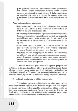 112
ÁLCOOLEREDUÇÃODEDANOS
112
ÁLCOOLEREDUÇÃODEDANOS
para ajudar os alcoolistas a se desintoxicarem e permanece-
rem sóbrios. Quando o tratamento médico é combinado com
cuidados psicossociais e plena atenção é dada à prevenção
de recaídas, esse tratamento é uma ferramenta importante
para auxiliar os alcoolistas a reduzir os danos relacionados ao
álcool.
Argumentos contrários ao modelo:
• Pesquisas revelam que o tratamento do alcoolismo tem eﬁcácia
limitada, uma vez que é difícil convencer os alcoolistas a se
tratarem e a taxa de recaídas é alta;
• Dá-se atenção principalmente àqueles considerados como be-
bedores problemáticos ou alcoolistas, e não se levam em conta
os problemas causados por pessoas que não são classiﬁcadas
como alcoolistas, mas que causam danos devido à embriaguez
aguda;
• Ao se verem como pacientes, os alcoolistas podem não se
responsabilizar por seus problemas com bebidas e ﬁcar presos
à imagem de paciente portador de uma doença;
• O público em geral reforça a postura “eu não tenho problema
com álcool”. Essa atitude pode ser uma desculpa para se des-
cuidar dos danos causados por embriaguez aguda e impedir
uma discussão aberta sobre os possíveis efeitos negativos do
consumo de álcool pelo público.
O modelo de doença pode beneficiar àqueles que possuem
problemas sérios relacionados ao álcool, porém negligencia os danos
substanciais causados por pessoas que não são consideradas alcoolistas ou
bebedores exagerados. Constatando-se que essas limitações sejam reco-
nhecidas, haverá espaço para o modelo de doença na política de álcool.
O modelo da abstinência, proibição e moderação
O modelo da abstinência defende que é melhor não consumir
álcool em nenhuma hipótese. Esse modelo é antigo e tem suas origens
em países escandinavos. Seu papel foi importante no último século ao
fazer as pessoas se conscientizarem dos aspectos negativos do consumo
de álcool; foi também um fator significativo na emancipação da classe
trabalhadora e um instrumento do movimento socialista.
 