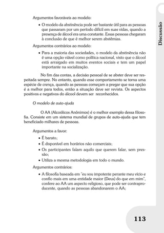 Discussão
113
Discussão
113
Argumentos favoráveis ao modelo:
• O modelo da abstinência pode ser bastante útil para as pessoas
que passaram por um período difícil em suas vidas, quando a
presença de álcool era uma constante. Essas pessoas chegaram
à conclusão de que é melhor serem abstêmias.
Argumentos contrários ao modelo:
• Para a maioria das sociedades, o modelo da abstinência não
é uma opção viável como política nacional, visto que o álcool
está arraigado em muitos eventos sociais e tem um papel
importante na socialização.
No fim das contas, a decisão pessoal de se abster deve ser res-
peitada sempre. No entanto, quando esse comportamento se torna uma
espécie de crença, quando as pessoas começam a pregar que sua opção
é a melhor para todos, então a situação deve ser revista. Os aspectos
positivos e negativos do álcool devem ser reconhecidos.
O modelo de auto-ajuda
O AA (Alcoólicos Anônimos) é o melhor exemplo dessa filoso-
fia. Consiste em um sistema mundial de grupos de auto-ajuda que tem
beneficiado milhares de pessoas.
Argumentos a favor:
• É barato;
• É disponível em horários não comerciais;
• Os participantes falam aquilo que querem falar, sem pres-
são;
• Utiliza a mesma metodologia em todo o mundo.
Argumentos contrários:
• A ﬁlosoﬁa baseada em "eu sou impotente perante meu vício e
conﬁo mais em uma entidade maior (Deus) do que em mim”,
confere ao AA um aspecto religioso, que pode ser contrapro-
ducente, quando as pessoas abandonarem o AA;
 