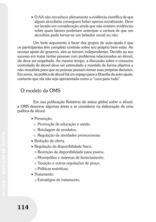 114
ÁLCOOLEREDUÇÃODEDANOS
114
ÁLCOOLEREDUÇÃODEDANOS
• O AA não reconhece plenamente a evidência cientíﬁca de que
alguns alcoolistas conseguem beber apenas socialmente. Deve
ser levado em consideração ainda que não existem evidências
sobre quais fatores poderiam antecipar a certeza de que um
alcoolista pode tornar-se um bebedor social ou não.
Um forte argumento a favor dos grupos de auto-ajuda é que
os participantes têm completo controle sobre seu próprio bem-estar. Ao
recusar apoio do governo, eles se tornam independentes. Devido ao seu
sucesso em tratar tantas pessoas com problemas relacionados ao álcool,
ele deve ser respeitado. Ao mesmo tempo, a discussão sobre o consumo
controlado de álcool deve ser estimulado e mantido de forma objetiva e
não-moralista para que as pessoas possam tomar suas próprias decisões.
Em suma, na política de álcool há um espaço para a filosofia da auto-ajuda,
contanto que ela não seja apresentada como a “cura para tudo”.
O modelo da OMS
Em sua publicação Relatório do status global sobre o álcool,
a OMS descreve algumas áreas a se considerar na elaboração de uma
política de álcool.
• Prevenção:
o Promoção de educação e saúde;
o Rotulagem de produtos;
o Regulação de atividades promocionais.
• Redução da oferta
• Regulação da disponibilidade física:
o Restrição da disponibilidade para jovens;
o Monopólios e sistemas de licenciamento;
o Taxação e outras regulações de preço;
o Políticas restritivas.
• Tratamento:
o Estratégias de tratamento.
 