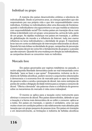116
ÁLCOOLEREDUÇÃODEDANOS
116
ÁLCOOLEREDUÇÃODEDANOS
Individual ou grupo
A maioria dos países desenvolvidos enfatiza a relevância da
individualidade. Desde os primeiros anos, as crianças aprendem que são
responsáveis por sua própria vida e que têm responsabilidades como
indivíduos. A ênfase no individualismo abre uma discussão de fronteiras:
quando o individualismo vira egocentrismo e em que medida se relaciona
com responsabilidade social? Em muitos países em transição dá-se mais
ênfase à identidade com um grupo: uma pessoa faz, acima de tudo, parte
de um grupo. As rápidas mudanças nos países em transição, a política
de globalização do mundo e a influência da Internet, tudo isso exerce
influência no tema individualismo x identidade de grupo. É importante
levar isso em conta na elaboração de intervenções relacionadas ao álcool.
Quando há mais ênfase na identidade de grupo, campanhas de prevenção
e intervenções devem ter como fim o fortalecimento de grupos e a pressão
que eles exercem. Quando há uma mudança em direção ao individualismo,
as campanhas devem se concentrar mais no indivíduo.
Mercado livre
Em países governados por regimes totalitários no passado, a
recém-adquirida liberdade democrática pode ser mal-interpretada como
liberdade “para se fazer o que quiser”. Empresários, inclusive os da in-
dústria de bebidas alcoólicas, podem recorrer a argumentos relacionados
à democracia e à economia livre de mercado para se opor às restrições
do governo sobre a venda e promoção de álcool, tais como restrições de
pontos de venda e obrigação de idade mínima para a compra e consumo de
álcool. “Oferta e demanda” são palavras-chave e a influência do governo
sobre os mecanismos do mercado é vista como indesejável.
O mesmo se aplica para a taxação como instrumento para
eliminar o consumo de álcool. Nos países desenvolvidos, defende-se que
a taxação é a forma mais democrática de se coibir o consumo: aplica-se
a todos. Em países em transição, o oposto é verdadeiro, uma vez que
muitos vivem em condições pobres e são relativamente mais afetados pela
taxação que um grupo pequeno de pessoas ricas. Em países em transição
e em desenvolvimento, as limitações à indústria de bebidas alcoólicas
 