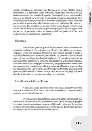 Discussão
117
Discussão
117
podem prejudicar os empregos nas fábricas e as rendas obtidas com a
publicidade e o patrocínio dessa indústria, o que pode ser uma ameaça
séria à economia. Na maioria dos países desenvolvidos, um sistema ado-
tado é o de incentivar a direção responsável, avaliando regularmente o
nível de álcool dos motoristas. Esta medida é considerada muito eficiente
para coibir a mistura bebida-direção e prevenir acidentes. No entanto,
para executar tais medidas, os países em transição devem encarar uma
variedade de desafios específicos, por exemplo: policiais mal pagos que
podem ser propensos a aceitar suborno, quando os “poderosos” têm um
comportamento socialmente inaceitável.
Exclusão
Infelizmente, grandes grupos de pessoas em países em transição
ainda vivem abaixo da linha de pobreza. Eles têm dificuldade em encontrar
emprego, vivem em situações deploráveis, com acesso limitado à saúde e
excluídos da sociedade. Muitos vivem cada dia de uma vez e desenvolvem
suas próprias estratégias de sobrevivência fazendo do álcool um instrumento
para suportar o cotidiano. O consumo de álcool alivia as tensões imediatas,
mas piora a situação a longo prazo. Intervenções que promovem o consumo
responsável e têm o objetivo de reduzir os danos são difíceis de serem aceitas
por pessoas que não vêem “uma luz no fim do túnel”. Portanto, é fundamental
que uma política de álcool esteja incorporada a uma estratégia global para
abordar a situação da parcela mais pobre da população.
Substâncias lícitas e ilícitas
A distância entre políticas para substâncias psicoativas lícitas
e ilícitas é alarmante. Elas têm a ver com fornecedores, consumidores e
políticas sobre tais substâncias.
Os fornecedores de substâncias psicoativas lícitas, como álcool, são
vistos como respeitáveis membros da sociedade. Criam empregos, pagam
impostos, garantem renda por meio de publicidade, patrocínio de eventos
sociais e normalmente são parceiros dos formuladores de políticas quando
novas políticas de álcool estão sendo elaboradas.
 