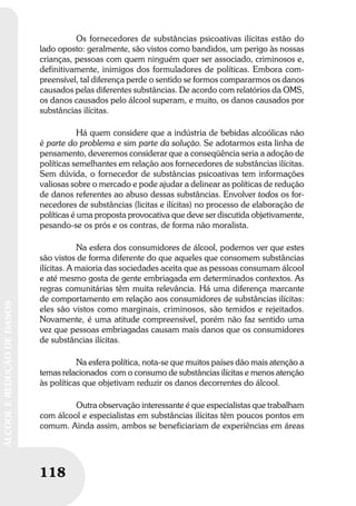 118
ÁLCOOLEREDUÇÃODEDANOS
118
ÁLCOOLEREDUÇÃODEDANOS
Os fornecedores de substâncias psicoativas ilícitas estão do
lado oposto: geralmente, são vistos como bandidos, um perigo às nossas
crianças, pessoas com quem ninguém quer ser associado, criminosos e,
definitivamente, inimigos dos formuladores de políticas. Embora com-
preensível, tal diferença perde o sentido se formos compararmos os danos
causados pelas diferentes substâncias. De acordo com relatórios da OMS,
os danos causados pelo álcool superam, e muito, os danos causados por
substâncias ilícitas.
Há quem considere que a indústria de bebidas alcoólicas não
é parte do problema e sim parte da solução. Se adotarmos esta linha de
pensamento, deveremos considerar que a conseqüência seria a adoção de
políticas semelhantes em relação aos fornecedores de substâncias ilícitas.
Sem dúvida, o fornecedor de substâncias psicoativas tem informações
valiosas sobre o mercado e pode ajudar a delinear as políticas de redução
de danos referentes ao abuso dessas substâncias. Envolver todos os for-
necedores de substâncias (licitas e ilícitas) no processo de elaboração de
políticas é uma proposta provocativa que deve ser discutida objetivamente,
pesando-se os prós e os contras, de forma não moralista.
Na esfera dos consumidores de álcool, podemos ver que estes
são vistos de forma diferente do que aqueles que consomem substâncias
ilícitas. A maioria das sociedades aceita que as pessoas consumam álcool
e até mesmo gosta de gente embriagada em determinados contextos. As
regras comunitárias têm muita relevância. Há uma diferença marcante
de comportamento em relação aos consumidores de substâncias ilícitas:
eles são vistos como marginais, criminosos, são temidos e rejeitados.
Novamente, é uma atitude compreensível, porém não faz sentido uma
vez que pessoas embriagadas causam mais danos que os consumidores
de substâncias ilícitas.
Na esfera política, nota-se que muitos países dão mais atenção a
temas relacionados com o consumo de substâncias ilícitas e menos atenção
às políticas que objetivam reduzir os danos decorrentes do álcool.
Outra observação interessante é que especialistas que trabalham
com álcool e especialistas em substâncias ilícitas têm poucos pontos em
comum. Ainda assim, ambos se beneficiariam de experiências em áreas
 