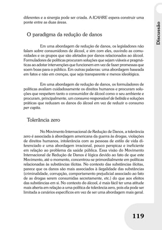 Discussão
119
Discussão
119
diferentes e a sinergia pode ser criada. A ICAHRE espera construir uma
ponte entre as duas áreas.
O paradigma da redução de danos
Em uma abordagem de redução de danos, os legisladores não
falam sobre consumidores de álcool, e sim com eles, ouvindo as comu-
nidades e os grupos que são afetados por danos relacionados ao álcool.
Formuladores de políticas procuram soluções que sejam viáveis e pragmá-
ticas ao adotar intervenções que funcionem em vez de fazer promessas que
soem boas para o público. Em outras palavras: uma abordagem baseada
em fatos e não em crenças, que seja transparente e menos ideológica.
Em uma abordagem de redução de danos, os formuladores de
políticas avaliam cuidadosamente os direitos humanos e procuram solu-
ções que respeitem tanto o consumidor de álcool como o seu ambiente e
procuram, principalmente, um consumo responsável de bebida e soluções
práticas que reduzam os danos do álcool em vez de reduzir o consumo
per capita.
Tolerância zero
No Movimento Internacional de Redução de Danos, a tolerância
zero é associada à abordagem americana da guerra às drogas, violações
de direitos humanos, intolerância com as pessoas de estilo de vida di-
ferenciado e uma abordagem irracional, pouco perspicaz e ineficiente
em relação ao problema da saúde pública. Essa visão do Movimento
Internacional de Redução de Danos é lógica devido ao fato de que este
Movimento, até o momento, concentrou-se primordialmente em políticas
relacionadas às substâncias ilícitas. No contexto das substâncias ilícitas,
parece que os danos são mais associados à ilegalidade das substâncias
(criminalidade, corrupção, comportamento prejudicial associado ao fato
de as drogas serem consumidas secretamente, etc.) do que aos efeitos
das substâncias em si. No contexto do álcool, é mais fácil ter uma atitude
mais aberta em relação a uma política de tolerância zero, pois ela pode ser
limitada a cenários específicos em vez de ser uma abordagem mais geral.
 