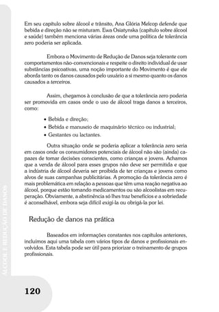 120
ÁLCOOLEREDUÇÃODEDANOS
120
ÁLCOOLEREDUÇÃODEDANOS
Em seu capítulo sobre álcool e trânsito, Ana Glória Melcop defende que
bebida e direção não se misturam. Ewa Osiatynska (capítulo sobre álcool
e saúde) também menciona várias áreas onde uma política de tolerância
zero poderia ser aplicada.
Embora o Movimento de Redução de Danos seja tolerante com
comportamentos não-convencionais e respeite o direito individual de usar
substâncias psicoativas, uma noção importante do Movimento é que ele
aborda tanto os danos causados pelo usuário a si mesmo quanto os danos
causados a terceiros.
Assim, chegamos à conclusão de que a tolerância zero poderia
ser promovida em casos onde o uso de álcool traga danos a terceiros,
como:
• Bebida e direção;
• Bebida e manuseio de maquinário técnico ou industrial;
• Gestantes ou lactantes.
Outra situação onde se poderia aplicar a tolerância zero seria
em casos onde os consumidores potenciais de álcool não são (ainda) ca-
pazes de tomar decisões conscientes, como crianças e jovens. Achamos
que a venda de álcool para esses grupos não deve ser permitida e que
a indústria de álcool deveria ser proibida de ter crianças e jovens como
alvos de suas campanhas publicitárias. A promoção da tolerância zero é
mais problemática em relação a pessoas que têm uma reação negativa ao
álcool, porque estão tomando medicamentos ou são alcoolistas em recu-
peração. Obviamente, a abstinência só lhes traz benefícios e a sobriedade
é aconselhável, embora seja difícil exigí-la ou obrigá-la por lei.
Redução de danos na prática
Baseados em informações constantes nos capítulos anteriores,
incluímos aqui uma tabela com vários tipos de danos e profissionais en-
volvidos. Esta tabela pode ser útil para priorizar o treinamento de grupos
profissionais.
 