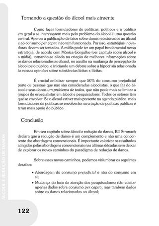 122
ÁLCOOLEREDUÇÃODEDANOS
122
ÁLCOOLEREDUÇÃODEDANOS
Tornando a questão do álcool mais atraente
Como fazer formuladores de políticas, políticos e o público
em geral a se interessarem mais pelo problema do álcool é uma questão
central. Apenas a publicação de fatos sobre danos relacionados ao álcool
e ao consumo per capita não tem funcionado. Por isso, estratégias inova-
doras devem ser tentadas. A mídia pode ter um papel fundamental nessa
estratégia, de acordo com Mônica Gorgulho (ver capítulo sobre álcool e
a mídia), tornando-se aliada na criação de melhores informações sobre
os danos relacionados ao álcool, no auxílio na mudança de percepção do
álcool pelo público, e iniciando um debate sobre a hipocrisia relacionada
às nossas opiniões sobre substâncias lícitas x ilícitas.
É crucial enfatizar sempre que 50% do consumo prejudicial
parte de pessoas que não são consideradas alcoolistas, o que faz do ál-
cool e seus danos um problema de todos, que não pode mais se limitar a
grupos de especialistas em álcool e pesquisadores. Todos os setores têm
que se envolver. Se o álcool estiver mais presente na agenda pública, mais
formuladores de políticas se envolverão na criação de políticas públicas e
terão mais apoio do público.
Conclusão
Em seu capítulo sobre álcool e redução de danos, Bill Stronach
declara que a redução de danos é um complemento e não uma concor-
rente das abordagens convencionais. É importante valorizar os resultados
atingidos pelas abordagens convencionais nas últimas décadas sem deixar
de explorar os novos caminhos do paradigma de redução de danos.
Sobre esses novos caminhos, podemos vislumbrar os seguintes
desafios:
• Abordagem do consumo prejudicial e não do consumo em
si;
• Mudança do foco de atenção dos pesquisadores: não coletar
apenas dados sobre consumo per capita, mas também dados
sobre os danos relacionados ao álcool;
 