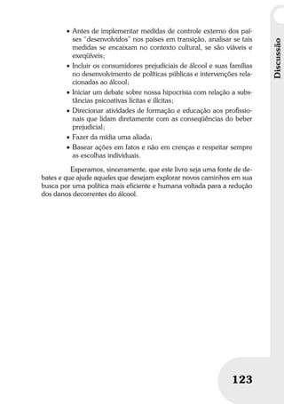 Discussão
123
Discussão
123
• Antes de implementar medidas de controle externo dos paí-
ses “desenvolvidos” nos países em transição, analisar se tais
medidas se encaixam no contexto cultural, se são viáveis e
exeqüíveis;
• Incluir os consumidores prejudiciais de álcool e suas famílias
no desenvolvimento de políticas públicas e intervenções rela-
cionadas ao álcool;
• Iniciar um debate sobre nossa hipocrisia com relação a subs-
tâncias psicoativas lícitas e ilícitas;
• Direcionar atividades de formação e educação aos proﬁssio-
nais que lidam diretamente com as conseqüências do beber
prejudicial;
• Fazer da mídia uma aliada;
• Basear ações em fatos e não em crenças e respeitar sempre
as escolhas individuais.
Esperamos, sinceramente, que este livro seja uma fonte de de-
bates e que ajude aqueles que desejam explorar novos caminhos em sua
busca por uma política mais eficiente e humana voltada para a redução
dos danos decorrentes do álcool.
 