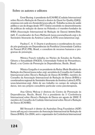124
ÁLCOOLEREDUÇÃODEDANOS
Sobre os autores e editores
Ernst Buning é presidente da ICAHRE (Coalizão Internacional
sobre Álcool e Redução de Danos) e diretor do Quest for Quality (Q4Q),
empresa com sede em Amsterdã (www.q4q.nl). Trabalha na área de saúde
pública e uso de drogas desde 1977. Esteve envolvido no desenvolvimento
de políticas de redução de danos na Holanda e é membro-fundador da
IHRA (Associação Internacional de Redução de Danos) (www.ihra.
net). É coordenador do Euro-Methwork (www.euromethwork.org) e do
Seminário Itinerante da América Latina (LATS) www.latseminar.org).
Paulina C. A. V. Duarte é professora e coordenadora do curso
de pós-graduação em Dependências da Pontifícia Universidade Católica
do Paraná (PUC/PR), Brasil, e consultora de recursos humanos e pro-
gramas de prevenção.
Mónica Franch trabalha no Núcleo de Estudos da Família,
Gênero e Sexualidade (FAGES), Universidade Federal de Pernambuco,
Brasil, e no Centro de Prevenção às Dependências, Recife, Brasil.
Mônica Gorgulho é ex-presidente da Reduc (Rede Brasileira de
Redução dos Danos) (www.reduc.org); secretária do Conselho da Coalizão
Internacional sobre Álcool e Redução de Danos (ICAHRE), membro do
Conselho da Associação Internacional de Redução de Danos (IHRA) e
coordenadora regional do Seminário Itinerante da América Latina (LATS),
www.latseminar.org). Além de seu trabalho no campo de redução de
danos, tem seu próprio consultório particular como psicoterapeuta.
Ana Glória Melcop é diretora do Centro de Prevenção às
Dependências, Recife, Brasil. Foi a presidente da 1a
Conferência
Internacional sobre Álcool e Redução de Danos em agosto de 2002. É
membro do Conselho da Coalizão Internacional sobre Álcool e Redução
de Danos (ICAHRE).
Bill Stronach é diretor da Australian Drug Foundation (ADF)
(www.adf.org.au) e tesoureiro da Associação Internacional de Redução de
Danos (IHRA). Em 2004, será o organizador da Conferência Internacional
 