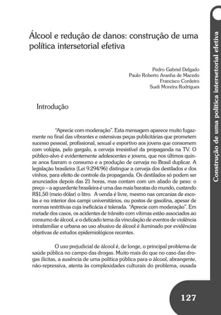 Umbrindeàvida
127
Construçãodeumapolíticaintersetorialefetiva
127
Álcool e redução de danos: construção de uma
política intersetorial efetiva
Pedro Gabriel Delgado
Paulo Roberto Aranha de Macedo
Francisco Cordeiro
Sueli Moreira Rodrigues
Introdução
“Aprecie com moderação”. Esta mensagem aparece muito fugaz-
mente no final das vibrantes e ostensivas peças publicitárias que prometem
sucesso pessoal, profissional, sexual e esportivo aos jovens que consomem
com volúpia, pelo gargalo, a cerveja irresistível da propaganda na TV. O
público-alvo é evidentemente adolescentes e jovens, que nos últimos quin-
ze anos fizeram o consumo e a produção de cerveja no Brasil duplicar. A
legislação brasileira (Lei 9.294/96) distingue a cerveja dos destilados e dos
vinhos, para efeito de controle da propaganda. Os destilados só podem ser
anunciados depois das 21 horas, mas contam com um aliado de peso: o
preço – a aguardente brasileira é uma das mais baratas do mundo, custando
R$1,50 (meio dólar) o litro. A venda é livre, mesmo nas cercanias de esco-
las e no interior dos campi universitários, ou postos de gasolina, apesar de
normas restritivas cuja ineficácia é tolerada. “Aprecie com moderação”. Em
metade dos casos, os acidentes de trânsito com vítimas estão associados ao
consumo de álcool, e o delicado tema da vinculação de eventos de violência
intrafamiliar e urbana ao uso abusivo de álcool é iluminado por evidências
objetivas de estudos epidemiológicos recentes.
O uso prejudicial de álcool é, de longe, o principal problema de
saúde pública no campo das drogas. Muito mais do que no caso das dro-
gas ilícitas, a ausência de uma política pública para o álcool, abrangente,
não-repressiva, atenta às complexidades culturais do problema, ousada
 
