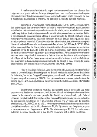 Construçãodeumapolíticaintersetorialefetiva
129
Construçãodeumapolíticaintersetorialefetiva
129
A reafirmação histórica do papel nocivo que o álcool nos oferece deu
origem a uma gama extensa de respostas políticas para o enfrentamento dos pro-
blemas decorrentes de seu consumo, corroborando assim o fato concreto de que
a magnitude da questão é enorme, no contexto de saúde pública mundial.
Segundo a Organização Mundial da Saúde (OMS, 2001), cerca de 10%
das populações dos centros urbanos de todo o mundo consomem abusivamente
substâncias psicoativas independentemente da idade, sexo, nível de instrução e
poder aquisitivo. A despeito do uso de substâncias psicoativas de caráter ilícito,
e considerando qualquer faixa etária, o uso indevido de álcool e tabaco tem a
maior prevalência global, trazendo também as mais graves conseqüências para
a saúde pública mundial. Corroborando tais afirmações, estudo conduzido pela
Universidade de Harvard e instituições colaboradoras (MURRAY; LOPEZ, 1996)
sobre a carga global de doenças trouxe a estimativa de que o álcool seria respon-
sável por cerca de 1,5% de todas as mortes no mundo, bem como sobre 2,5%
do total de anos vividos ajustados para incapacidade. Ainda segundo o mesmo
estudo, esta carga inclui transtornos físicos (cirrose hepática, miocardiopatia
alcoólica, etc) e lesões decorrentes de acidentes (industriais e automobilísticos,
por exemplo) influenciados pelo uso indevido de álcool, o qual cresce de forma
preocupante em países em desenvolvimento (BRASIL, 2003).
Face a esta preocupação, vale mencionar o I Levantamento Domiciliar
sobre o Uso de Drogas Psicotrópicas no Brasil, realizado pelo Centro Brasileiro
de Informações sobre Drogas Psicotrópicas, envolvendo as 107 maiores cidades
do país, o qual revelou que 68,7% das pessoas fazem uso na vida de álcool e
estima que 11,2% da população é dependente de bebidas alcoólicas (CARLINI
et al, 2002).
Existe uma tendência mundial que aponta para o uso cada vez mais
precoce de substâncias psicoativas, incluindo o álcool, sendo que tal uso também
ocorre de forma cada vez mais pesada. No Brasil, estudo realizado pelo Cebrid
– Centro Brasileiro de Informações sobre Drogas Psicoativas sobre o uso indevido
de drogas por estudantes (n = 2.730) dos antigos 1º e 2º graus em 10 capitais
brasileiras (GALDURÓZ et. al, 1997) revelou percentual altíssimo de adolescentes
que já haviam feito uso de álcool na vida: 74,1%. Quanto a uso freqüente, e para
a mesma amostra, chegamos a 14,7%. Constatou-se que 19,5% dos estudantes
faltaram à escola, após beber, e que 11,5% brigaram, sob o efeito do álcool.
 