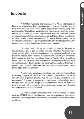 13
Introdução
A ICAHRE (Coalizão Internacional sobre Álcool e Redução de
Danos) espera que este livro contribua para o desenvolvimento de polí-
ticas inovadoras na redução dos danos decorrentes do álcool em países
em transição. Tais políticas são inadiáveis. Convocamos políticos, formu-
ladores de políticas e a mídia a implementar medidas ativas que tratem
do problema, dando-lhe a atenção necessária. Não podemos mais fechar
os olhos para os problemas decorrentes do uso do álcool e deixar que as
questões relacionadas ao uso de drogas ilícitas atraiam atenção maior. Os
danos causados pelo álcool também merecem atenção.
Os países desenvolvidos têm uma longa tradição de políticas
relacionadas ao álcool que, até certo ponto, são eficientes. Países em tran-
sição, por outro lado, têm sua própria realidade e contexto cultural, seus
históricos de consumo de álcool e sua própria forma de tratar os problemas
individuais e sociais. Em vista disso, é que se discute (a) se as políticas
ocidentais atuais são relevantes no contexto dos países em transição e (b)
se novos conceitos devem surgir e ser desenvolvidos. A ICAHRE inova e
apresenta um primeiro esboço de tais conceitos, que servirão de base à
formulação de novas políticas.
A maioria dos autores que contribuiu com este livro é especialista
na área de drogas e não de álcool. Por um lado, pode-se dizer que isso é
um retrocesso e que um grupo novato na área terá que “inventar a roda
novamente”. Por outro, a experiência coletiva dos colaboradores sobre
redução de danos, uso de drogas e as realidades dos países em transição
trará uma nova visão e abordagem sobre como responder a esses desafios
de uma maneira não-convencional.
Os editores reconhecem esse dilema e convidam todos a fazerem
parte da ICAHRE e a contribuírem com suas experiências no desenvolvi-
mento de intervenções mais eficientes na redução dos danos decorrentes
do álcool.
Introdução
 