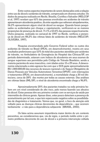 130
ÁLCOOLEREDUÇÃODEDANOS
130
ÁLCOOLEREDUÇÃODEDANOS
Entre outros aspectos importantes de serem destacados está a relação
entre uso de álcool e acidentes de trânsito, comprovada em diversos estudos. Os
dados da pesquisa realizada em Recife, Brasília, Curitiba e Salvador (MELCOP
et al, 1997) revelam que 61% das pessoas envolvidas em acidentes de trânsito
apresentavam alcoolemia positiva. Já entre aqueles que sofreram atropelamentos,
56.2% apresentavam algum nível de álcool no sangue. Quando foram pesqui-
sados os acidentados por choque e capotamento, verificaram-se as maiores
proporções de presença de álcool, 71.1% e 63.6% das pessoas respectivamente.
Outra pesquisa, realizada no carnaval de 1997 no Recife, verificou a presen-
ça de álcool em 88,2% das vítimas fatais de acidentes de trânsito (MELCOP;
OLIVEIRA, 1997).
Pesquisa encomendada pelo Governo Federal sobre os custos dos
acidentes de trânsito no Brasil (IPEA), em desenvolvimento), mostra em seus
resultados preliminares que 53% do total dos pacientes atendidos por acidentes
de trânsito, no Ambulatório de Emergência do Hospital das Clínicas/SP, em
período determinado, estavam com índices de alcoolemia em seus exames de
sangue superiores aos permitidos pelo Código de Trânsito Brasileiro, sendo a
maioria pacientes do sexo masculino, com idades entre 15 e 29 anos. A deseco-
nomia relacionada a estes agravos faz com que o SUS gaste aproximadamente
R$ 1.000.000,00 dos recursos do tesouro nacional e do Seguro Obrigatório de
Danos Pessoais por Veículos Automotores Terrestres/DPVAT, com internações
e tratamentos (IPEA), em desenvolvimento), a mortalidade chega a 30 mil óbi-
tos/ano, cerca de 28% das mortes por todas as causas externas. Das análises
em vítimas fatais (IML/SP), o nível de alcoolemia encontrado chega a 96,8%.
Aproximadamente 20% dos pacientes tratados na rede primária be-
bem em um nível considerado de alto risco, pelo menos fazendo uso abusivo
do álcool. Estas pessoas têm seu primeiro contato com os serviços de saúde por
intermédio de clínicos gerais. Apesar disso, estes pouco detectam a presença de
acometimento por tal uso, o que tem repercussão negativa sobre as possibilida-
des de diagnóstico e tratamento. Vemos que, no geral, o foco da atenção está
voltado para as doenças clínicas decorrentes da dependência – que ocorrem
tardiamente - e não para a dependência subjacente (BRASIL, 2003).
Os fatos acima assumem importância maior dentro de um contexto
preventivo, ao considerarmos que, via de regra, o período médio entre o pri-
meiro problema decorrente do uso de álcool e a primeira intervenção voltada
 