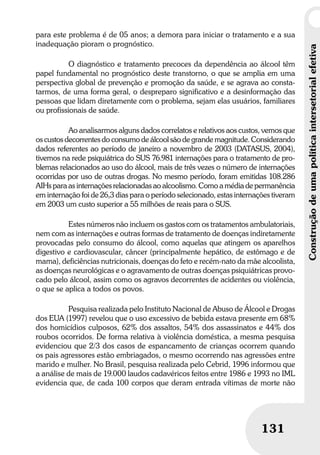 Construçãodeumapolíticaintersetorialefetiva
131
Construçãodeumapolíticaintersetorialefetiva
131
para este problema é de 05 anos; a demora para iniciar o tratamento e a sua
inadequação pioram o prognóstico.
O diagnóstico e tratamento precoces da dependência ao álcool têm
papel fundamental no prognóstico deste transtorno, o que se amplia em uma
perspectiva global de prevenção e promoção da saúde, e se agrava ao consta-
tarmos, de uma forma geral, o despreparo significativo e a desinformação das
pessoas que lidam diretamente com o problema, sejam elas usuários, familiares
ou profissionais de saúde.
Ao analisarmos alguns dados correlatos e relativos aos custos, vemos que
os custos decorrentes do consumo de álcool são de grande magnitude. Considerando
dados referentes ao período de janeiro a novembro de 2003 (DATASUS, 2004),
tivemos na rede psiquiátrica do SUS 76.981 internações para o tratamento de pro-
blemas relacionados ao uso do álcool, mais de três vezes o número de internações
ocorridas por uso de outras drogas. No mesmo período, foram emitidas 108.286
AIHs para as internações relacionadas ao alcoolismo. Como a média de permanência
em internação foi de 26,3 dias para o período selecionado, estas internações tiveram
em 2003 um custo superior a 55 milhões de reais para o SUS.
Estes números não incluem os gastos com os tratamentos ambulatoriais,
nem com as internações e outras formas de tratamento de doenças indiretamente
provocadas pelo consumo do álcool, como aquelas que atingem os aparelhos
digestivo e cardiovascular, câncer (principalmente hepático, de estômago e de
mama), deficiências nutricionais, doenças do feto e recém-nato da mãe alcoolista,
as doenças neurológicas e o agravamento de outras doenças psiquiátricas provo-
cado pelo álcool, assim como os agravos decorrentes de acidentes ou violência,
o que se aplica a todos os povos.
Pesquisa realizada pelo Instituto Nacional de Abuso de Álcool e Drogas
dos EUA (1997) revelou que o uso excessivo de bebida estava presente em 68%
dos homicídios culposos, 62% dos assaltos, 54% dos assassinatos e 44% dos
roubos ocorridos. De forma relativa à violência doméstica, a mesma pesquisa
evidenciou que 2/3 dos casos de espancamento de crianças ocorrem quando
os pais agressores estão embriagados, o mesmo ocorrendo nas agressões entre
marido e mulher. No Brasil, pesquisa realizada pelo Cebrid, 1996 informou que
a análise de mais de 19.000 laudos cadavéricos feitos entre 1986 e 1993 no IML
evidencia que, de cada 100 corpos que deram entrada vítimas de morte não
 