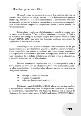 Construçãodeumapolíticaintersetorialefetiva
133
Construçãodeumapolíticaintersetorialefetiva
133
3 Diretrizes gerais da política
O álcool esteve perigosamente ausente das políticas públicas no
passado, especialmente em relação à saúde pública. Pela relevância que esta
droga ocupa nas variadas conseqüências associadas ao seu consumo, conforme
demonstrado no capítulo anterior, é necessário que se assuma a responsabili-
dade por esta lacuna, sob pena da compreensão de que o uso de álcool é um
“problema menor”.
É importante reconhecer esta falha quando, hoje, há o compromisso
de “correr atrás do prejuízo”. Esta corrida tem início no documento “A Política
do Ministério da Saúde para a Atenção Integral a Usuários de Álcool e outras
Drogas” (BRASIL, 2003), que inicia esta discussão, ainda que sob a lógica da
implantação dos serviços de atenção.
A abordagem desta questão nos impõe uma compreensão ética e que
deve pautar as ações governamentais. Quanto aos objetivos a serem cumpridos,
temos, por um lado, que garantir as condições para que as pessoas façam esco-
lhas responsáveis e autônomas e, por outro, a obrigação de defender os setores
mais vulneráveis da sociedade, notadamente crianças, jovens e adolescentes,
em relação ao consumo de bebidas alcoólicas.
De uma forma geral, os países que têm políticas específicas para o
álcool, aliados aos resultados de estudos avaliativos sobre estas políticas, reco-
mendam que estratégias intersetoriais sejam adotadas levando em consideração
os seguintes objetivos:
 restringir o acesso e o consumo
 regular a propaganda
 reduzir os danos causados pelo álcool
Publicação recente (BABOR et al, 2003) reforça esta noção e fortalece
a necessidade do trabalho conjunto e do pragmatismo como eixos de atuação.
Da mesma forma, o governo inglês está discutindo diretrizes com o objetivo de
diminuir os danos associados ao uso de bebidas alcoólicas (STRATEGY, 2003).
 